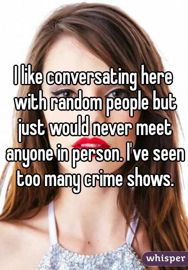 I like conversating here with random people but just would never meet anyone in person. I've seen too many crime shows.