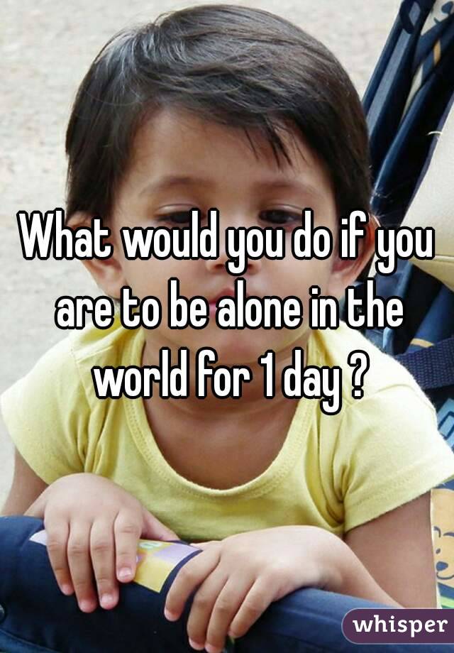 What would you do if you are to be alone in the world for 1 day ?