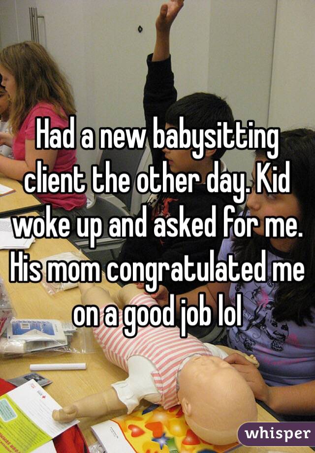 Had a new babysitting client the other day. Kid woke up and asked for me. His mom congratulated me on a good job lol