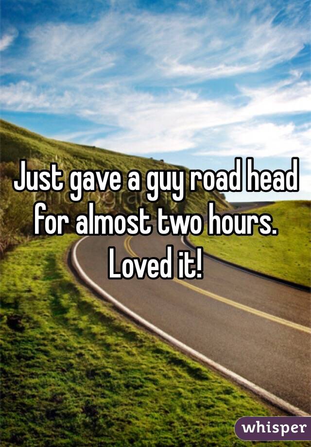 Just gave a guy road head for almost two hours. Loved it!