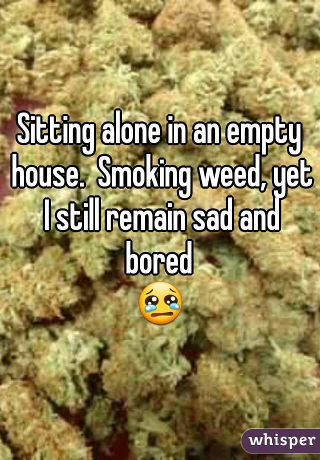 Sitting alone in an empty house.  Smoking weed, yet I still remain sad and bored 
😢