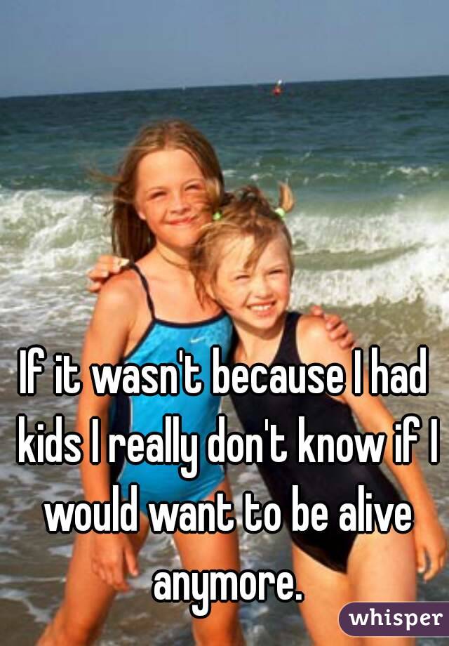 If it wasn't because I had kids I really don't know if I would want to be alive anymore.