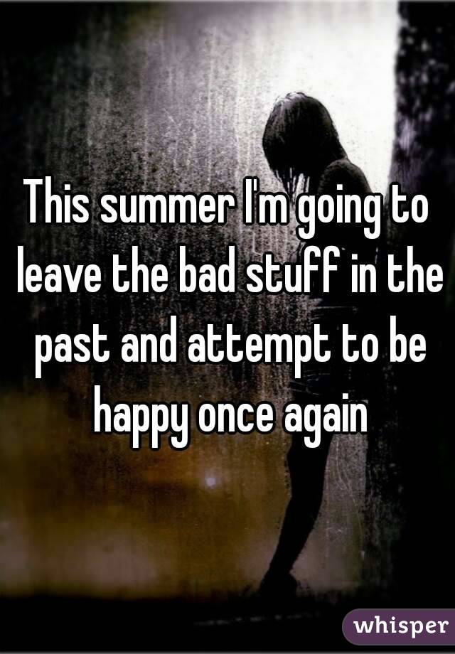This summer I'm going to leave the bad stuff in the past and attempt to be happy once again