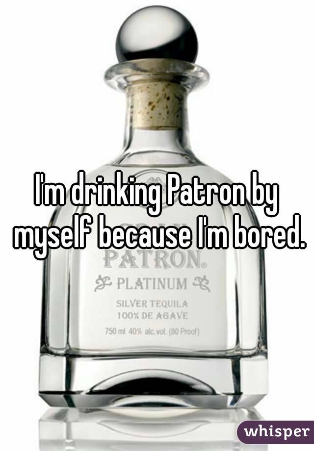 I'm drinking Patron by myself because I'm bored.