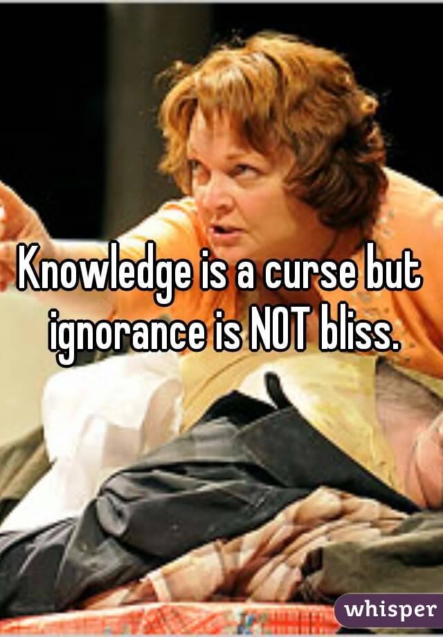 Knowledge is a curse but ignorance is NOT bliss.