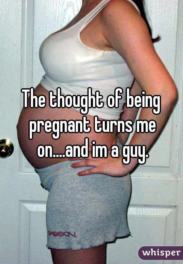 The thought of being pregnant turns me on....and im a guy.