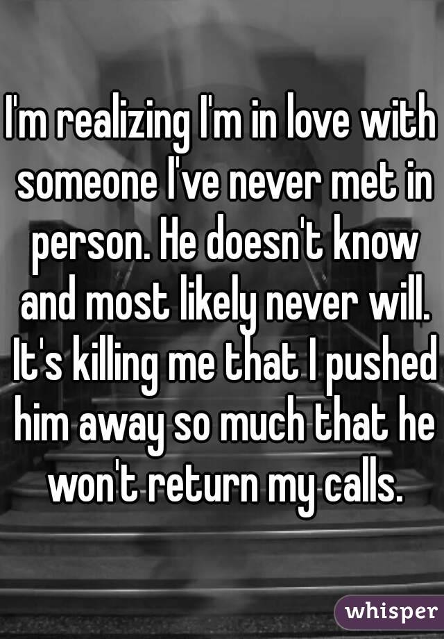 I'm realizing I'm in love with someone I've never met in person. He doesn't know and most likely never will. It's killing me that I pushed him away so much that he won't return my calls.