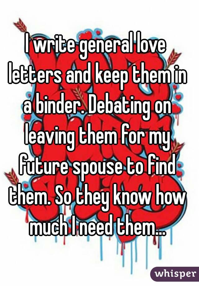 I write general love letters and keep them in a binder. Debating on leaving them for my future spouse to find them. So they know how much I need them...