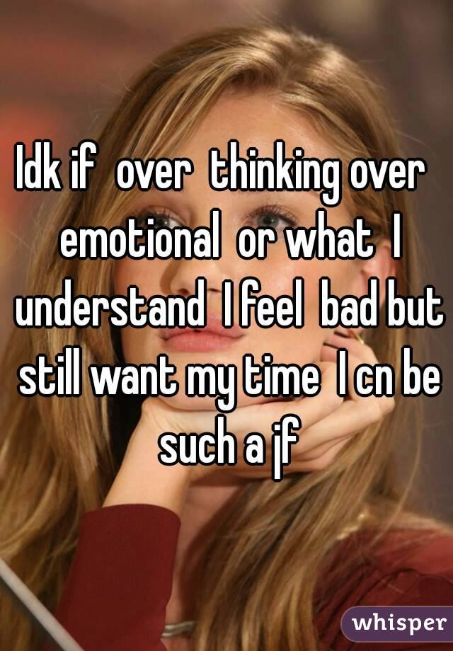 Idk if  over  thinking over  emotional  or what  I understand  I feel  bad but still want my time  I cn be such a jf