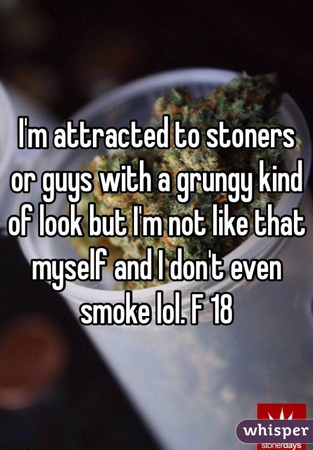 I'm attracted to stoners or guys with a grungy kind of look but I'm not like that myself and I don't even smoke lol. F 18