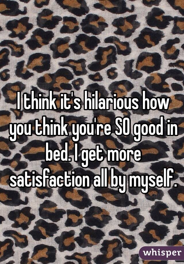 I think it's hilarious how you think you're SO good in bed. I get more satisfaction all by myself. 