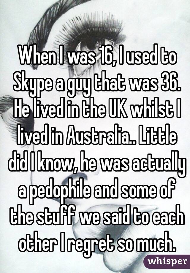 When I was 16, I used to Skype a guy that was 36. He lived in the UK whilst I lived in Australia.. Little did I know, he was actually a pedophile and some of the stuff we said to each other I regret so much.