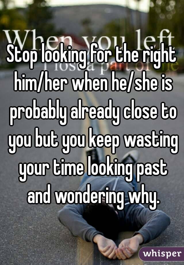 Stop looking for the right him/her when he/she is probably already close to you but you keep wasting your time looking past and wondering why.