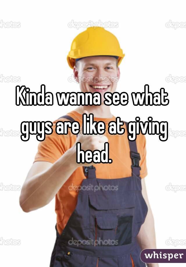 Kinda wanna see what guys are like at giving head.