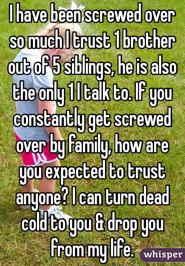 I have been screwed over so much I trust 1 brother out of 5 siblings, he is also the only 1 I talk to. If you constantly get screwed over by family, how are you expected to trust anyone? I can turn dead cold to you & drop you from my life. 