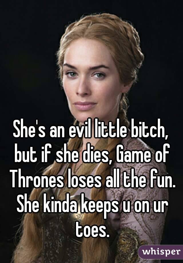 She's an evil little bitch, but if she dies, Game of Thrones loses all the fun. She kinda keeps u on ur toes.