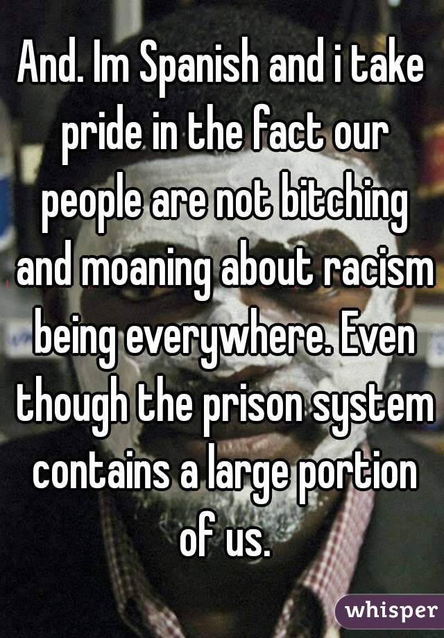 And. Im Spanish and i take pride in the fact our people are not bitching and moaning about racism being everywhere. Even though the prison system contains a large portion of us.