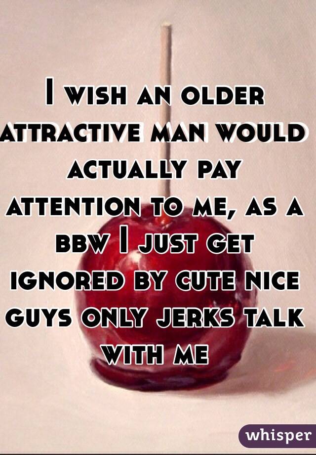 I wish an older attractive man would actually pay attention to me, as a bbw I just get ignored by cute nice guys only jerks talk with me 