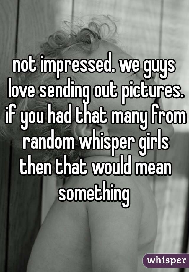 not impressed. we guys love sending out pictures. if you had that many from random whisper girls then that would mean something 