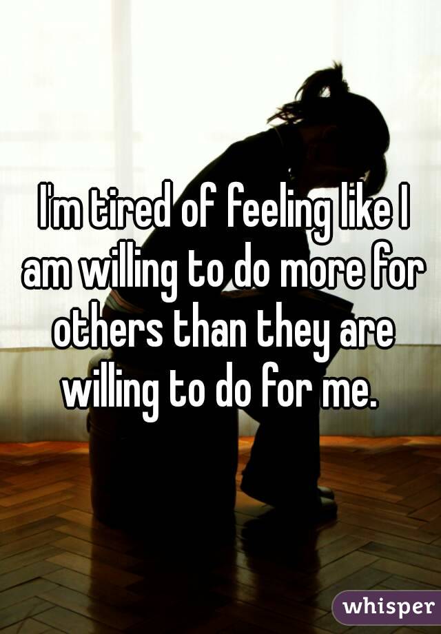  I'm tired of feeling like I am willing to do more for others than they are willing to do for me. 
