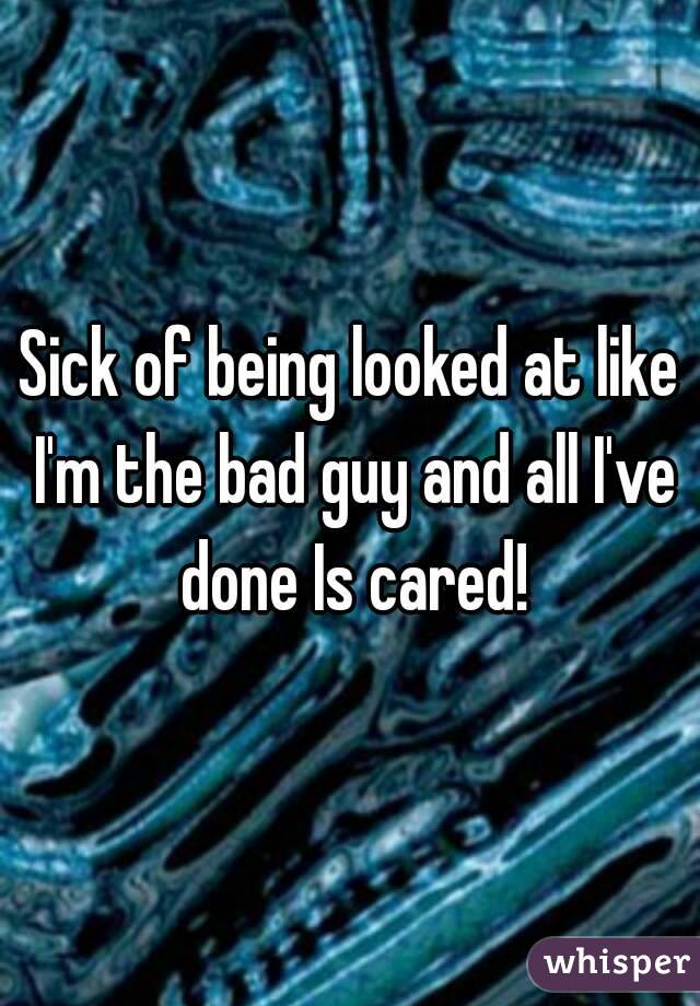 Sick of being looked at like I'm the bad guy and all I've done Is cared!