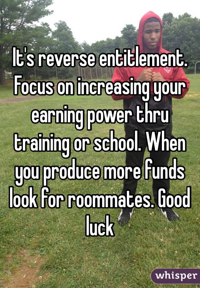 It's reverse entitlement. Focus on increasing your earning power thru training or school. When you produce more funds look for roommates. Good luck