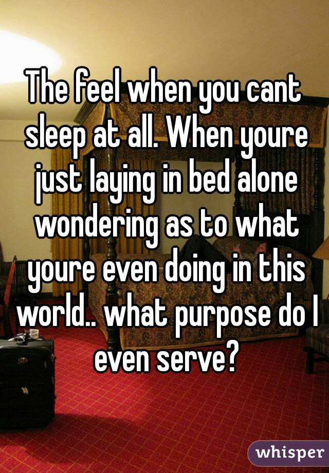 The feel when you cant sleep at all. When youre just laying in bed alone wondering as to what youre even doing in this world.. what purpose do I even serve?