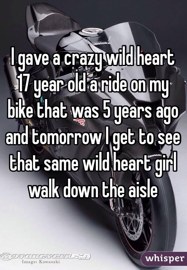 I gave a crazy wild heart 17 year old a ride on my bike that was 5 years ago and tomorrow I get to see that same wild heart girl walk down the aisle 