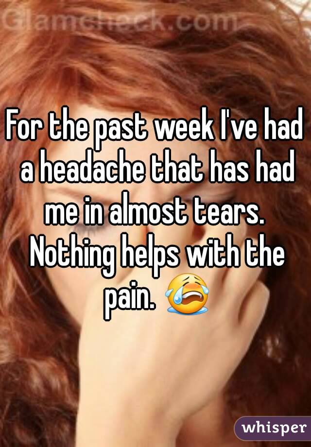 For the past week I've had a headache that has had me in almost tears.  Nothing helps with the pain. 😭