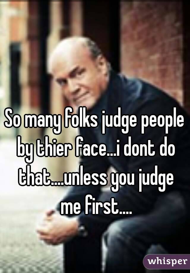 So many folks judge people by thier face...i dont do that....unless you judge me first....