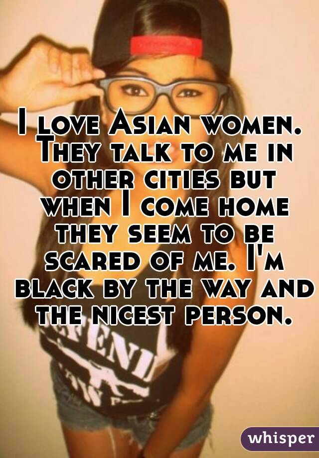 I love Asian women. They talk to me in other cities but when I come home they seem to be scared of me. I'm black by the way and the nicest person.