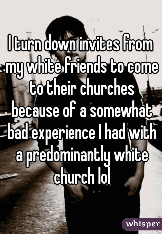 I turn down invites from my white friends to come to their churches because of a somewhat bad experience I had with a predominantly white church lol
