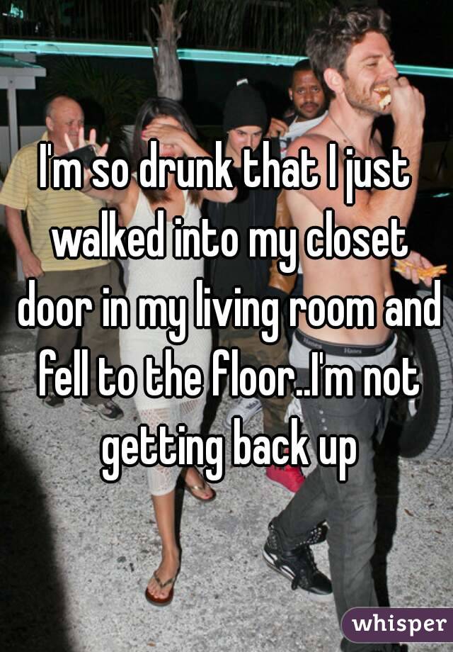 I'm so drunk that I just walked into my closet door in my living room and fell to the floor..I'm not getting back up