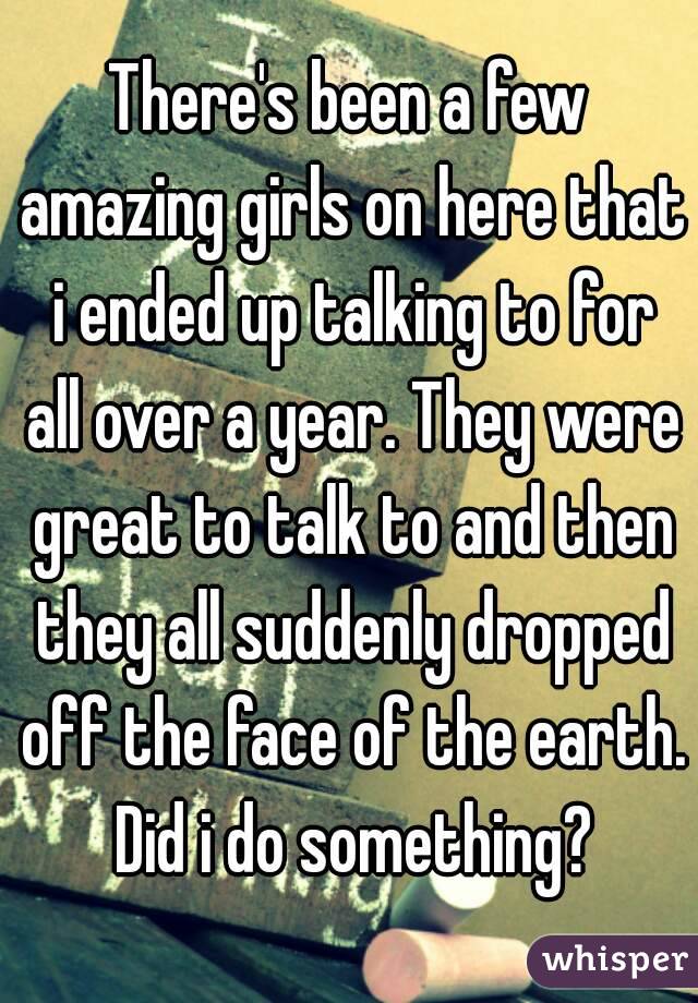 There's been a few amazing girls on here that i ended up talking to for all over a year. They were great to talk to and then they all suddenly dropped off the face of the earth. Did i do something?