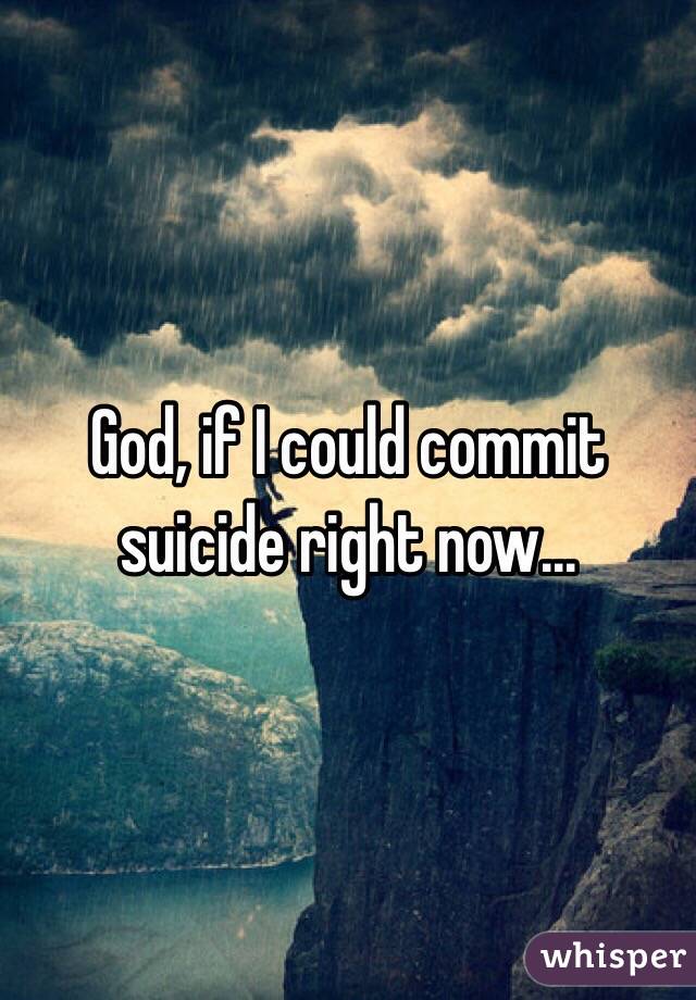 God, if I could commit suicide right now...
