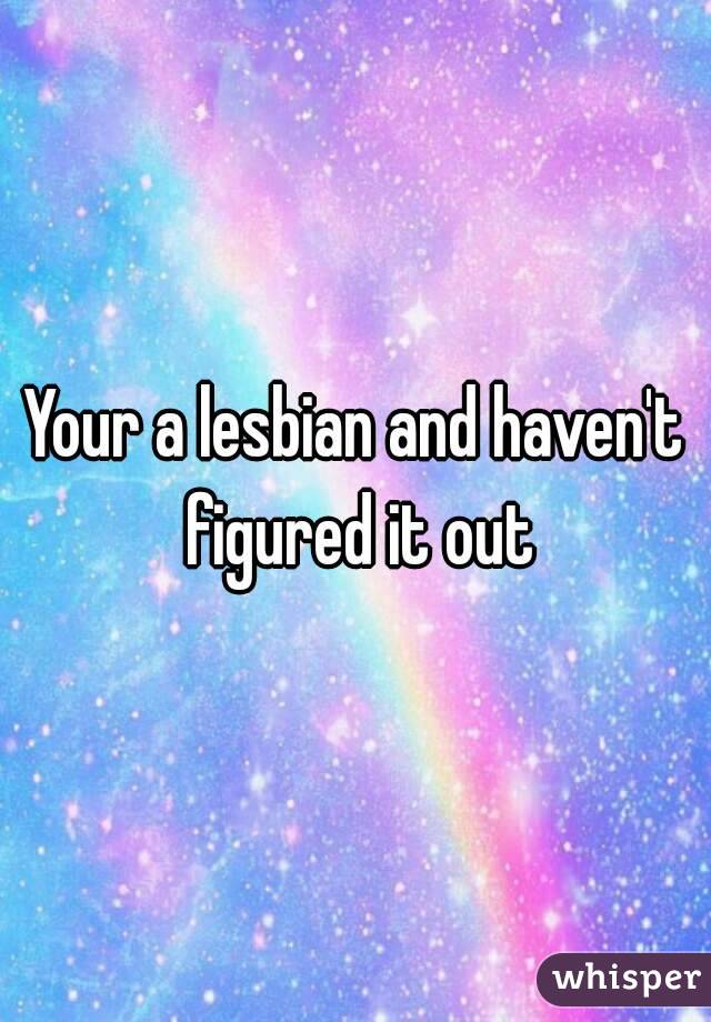 Your a lesbian and haven't figured it out