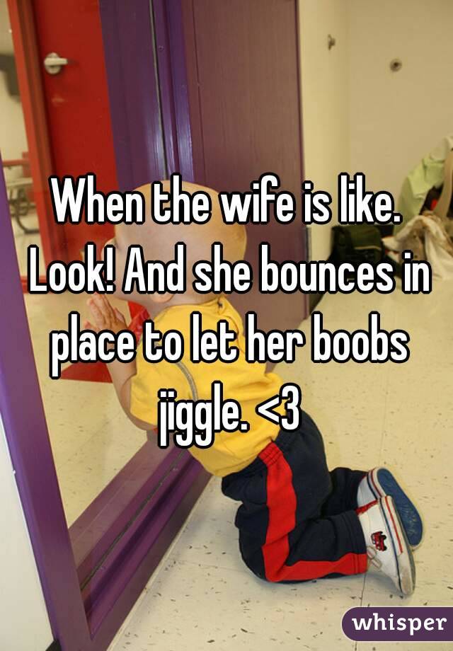 When the wife is like. Look! And she bounces in place to let her boobs jiggle. <3