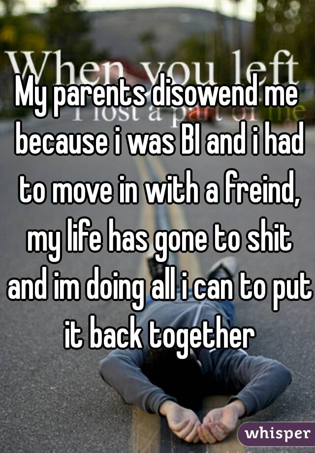 My parents disowend me because i was BI and i had to move in with a freind, my life has gone to shit and im doing all i can to put it back together