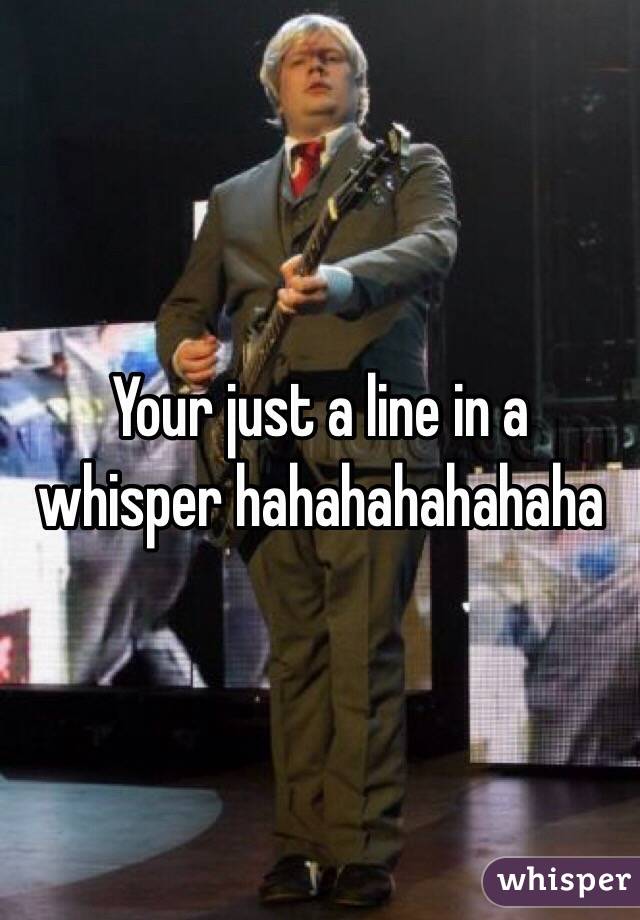 Your just a line in a whisper hahahahahahaha