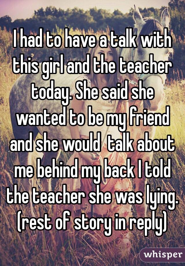 I had to have a talk with this girl and the teacher today. She said she wanted to be my friend and she would  talk about me behind my back I told the teacher she was lying. (rest of story in reply)