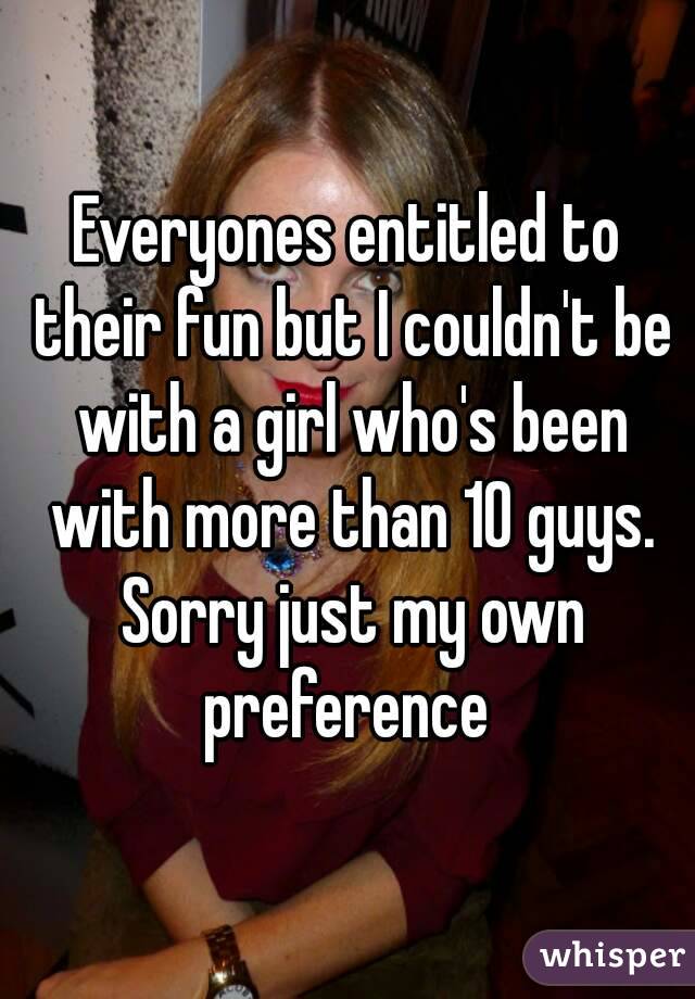 Everyones entitled to their fun but I couldn't be with a girl who's been with more than 10 guys. Sorry just my own preference 