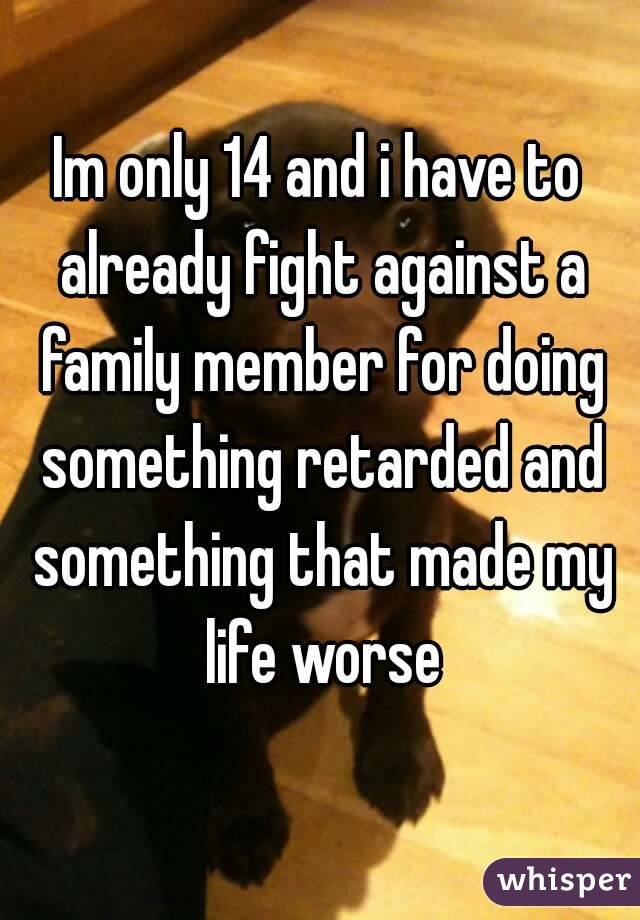 Im only 14 and i have to already fight against a family member for doing something retarded and something that made my life worse