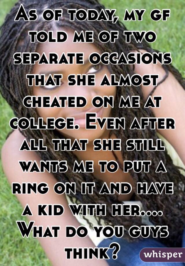 As of today, my gf told me of two separate occasions that she almost cheated on me at college. Even after all that she still wants me to put a ring on it and have a kid with her....
What do you guys think?