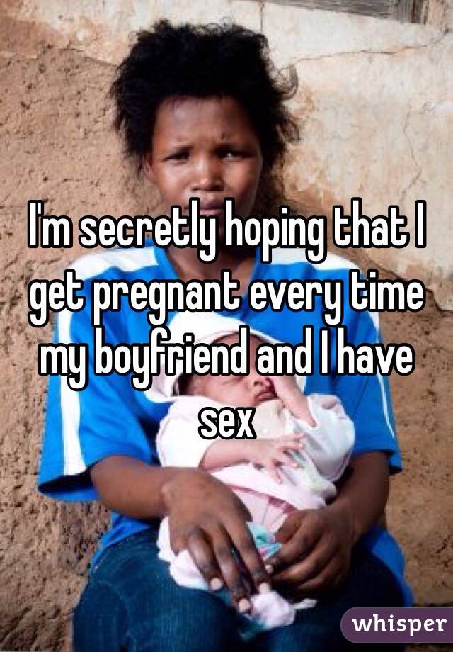 I'm secretly hoping that I get pregnant every time my boyfriend and I have sex