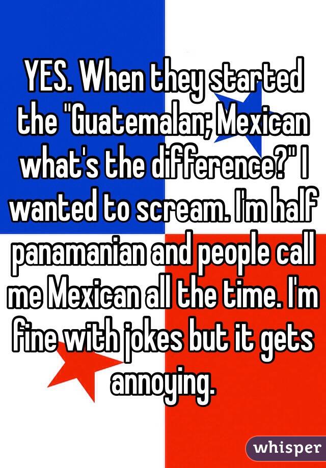 YES. When they started the "Guatemalan; Mexican what's the difference?" I wanted to scream. I'm half panamanian and people call me Mexican all the time. I'm fine with jokes but it gets annoying.