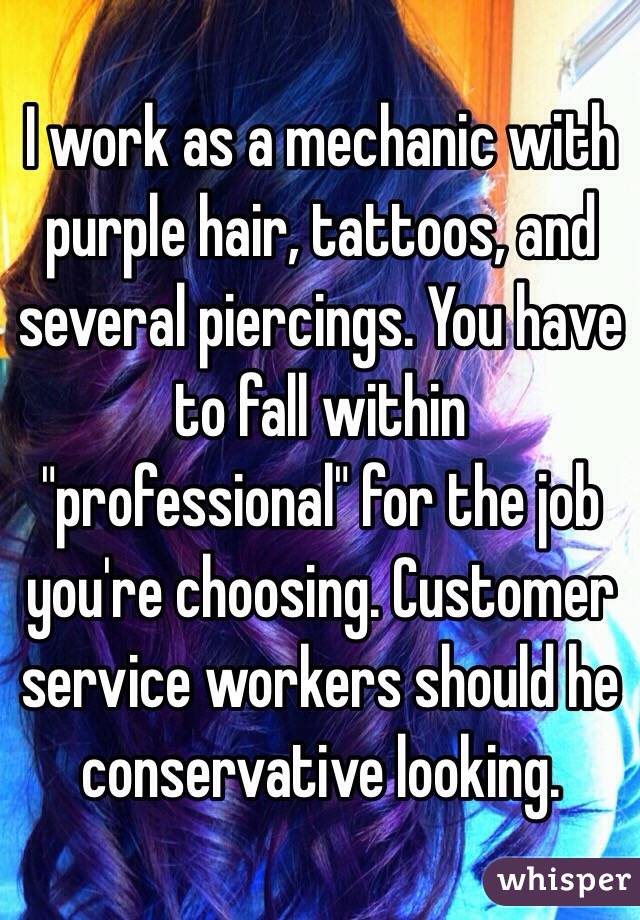 I work as a mechanic with purple hair, tattoos, and several piercings. You have to fall within "professional" for the job you're choosing. Customer service workers should he conservative looking. 