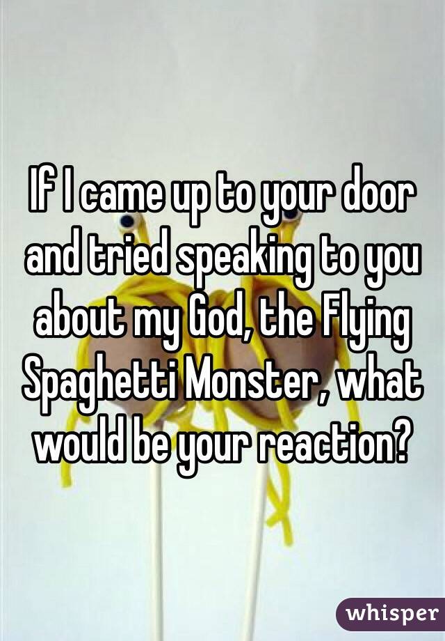 If I came up to your door and tried speaking to you about my God, the Flying Spaghetti Monster, what would be your reaction?