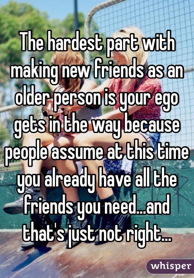 The hardest part with making new friends as an older person is your ego gets in the way because people assume at this time you already have all the friends you need...and that's just not right...