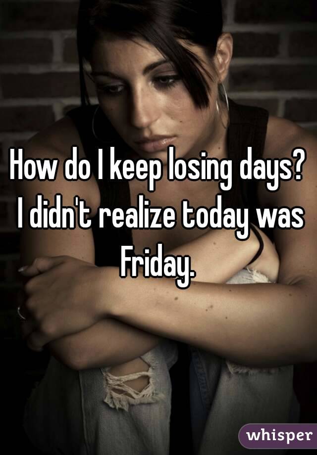 How do I keep losing days? I didn't realize today was Friday. 