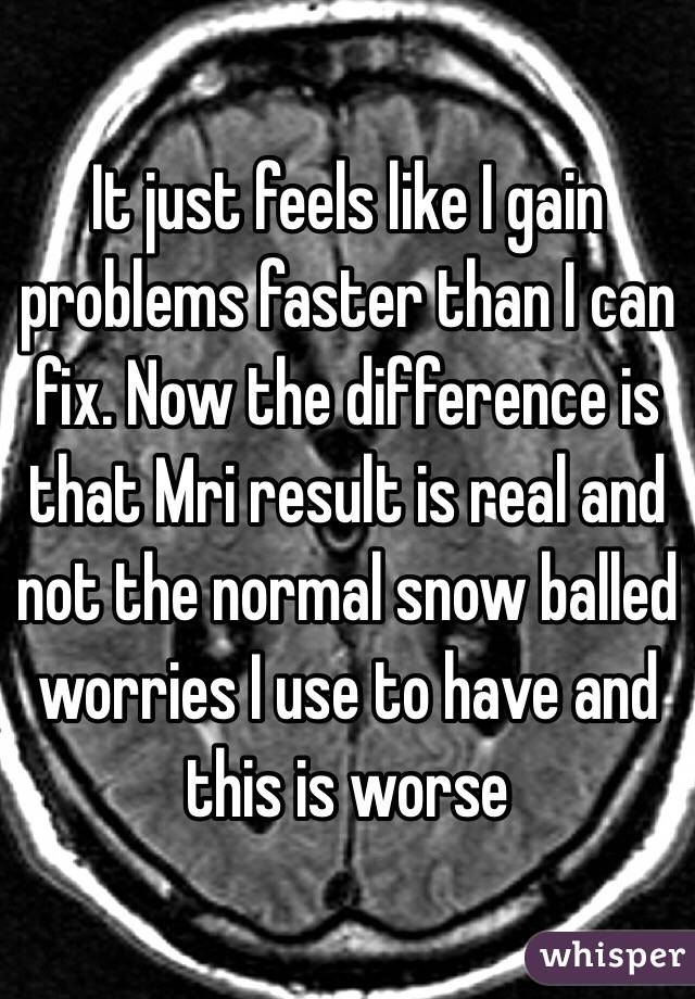 It just feels like I gain problems faster than I can fix. Now the difference is that Mri result is real and not the normal snow balled worries I use to have and this is worse